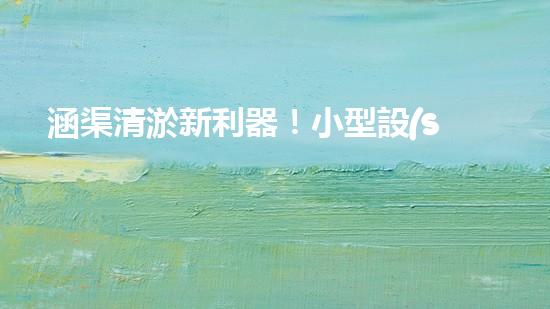涵渠清淤新利器！小型設(shè)備助力暢通水道，解決城市排水難題？